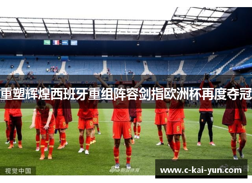 重塑辉煌西班牙重组阵容剑指欧洲杯再度夺冠